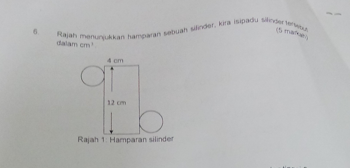 Rajah menunjukkan hamparan sebuah silinder, kira isipadu silinder tersebut 
6. (5 markah) 
dalam cm^3
4 cm
12 cm
Rajah 1: Hamparan silinder