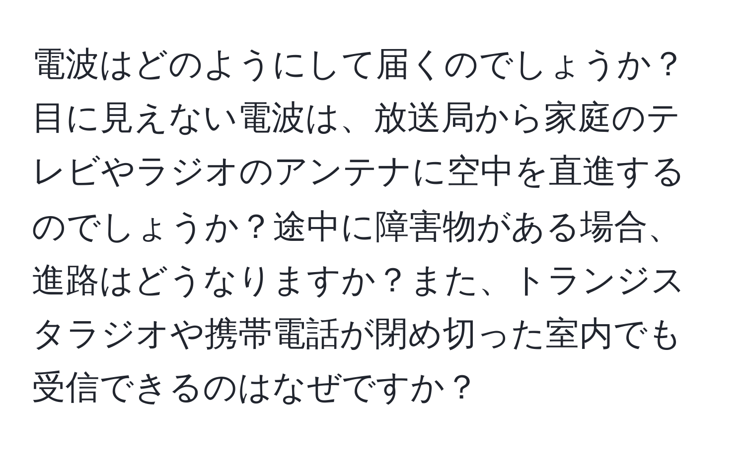 電波はどのようにして届くのでしょうか？目に見えない電波は、放送局から家庭のテレビやラジオのアンテナに空中を直進するのでしょうか？途中に障害物がある場合、進路はどうなりますか？また、トランジスタラジオや携帯電話が閉め切った室内でも受信できるのはなぜですか？