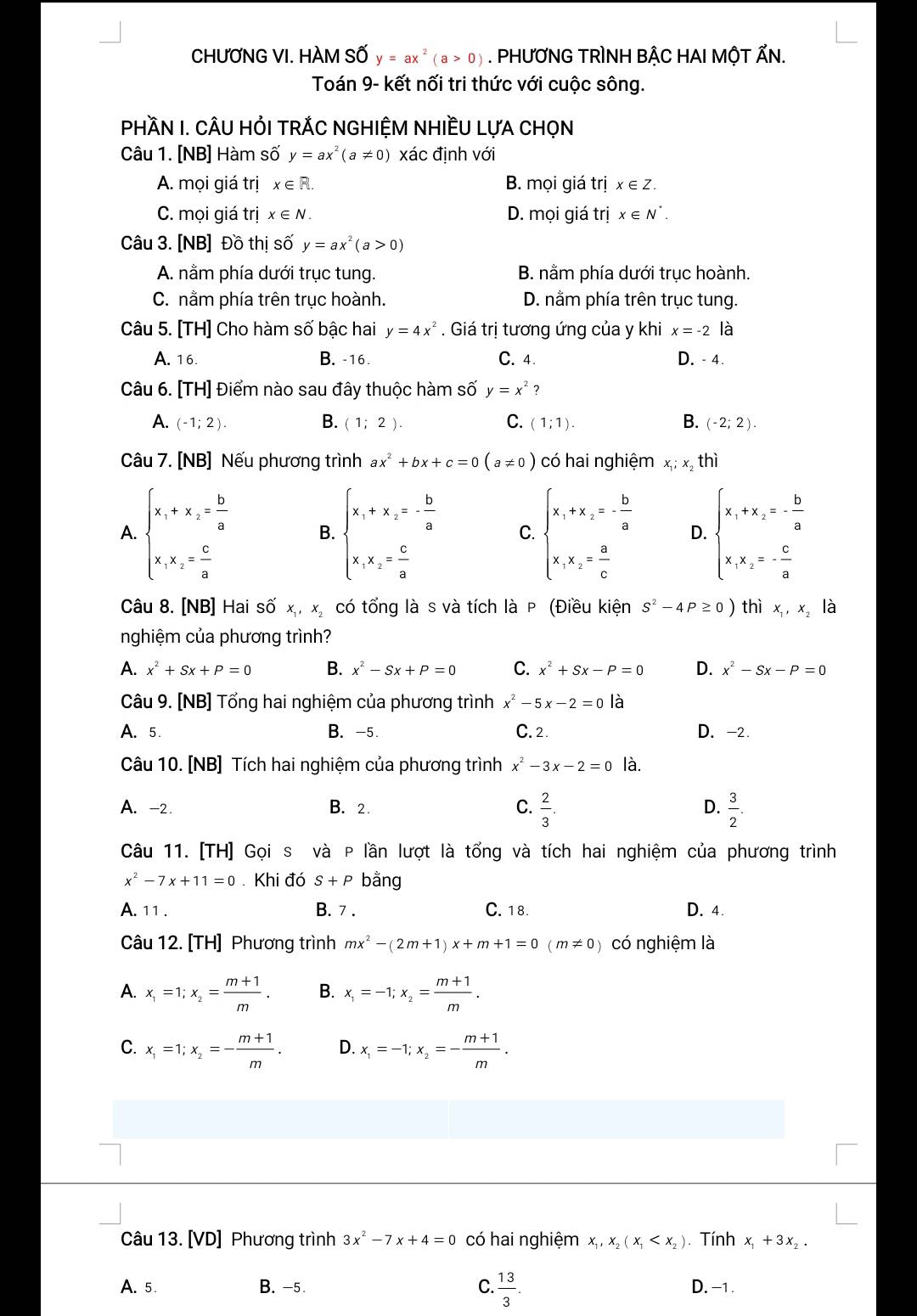 CHƯƠNG VI. HÀM SỐ y=ax^2(a>0). PHƯƠNG TRÌNH BẬC HAI MộT ẤN.
Toán 9- kết nối tri thức với cuộc sông.
PHầN I. CÂU HỏI TRÁC NGHIỆM NHIềU LựA CHọN
Câu 1. [NB] Hàm số y=ax^2(a!= 0) xác định với
A. mọi giá trị x∈ R. B. mọi giá trị x∈ Z.
C. mọi giá trị x∈ N. D. mọi giá trị x∈ N^*.
Câu 3. [NB] Đồ thị số y=ax^2(a>0)
A. nằm phía dưới trục tung. B. nằm phía dưới trục hoành.
C. nằm phía trên trục hoành. D. nằm phía trên trục tung.
Câu 5. [TH] Cho hàm số bậc hai y=4x^2. Giá trị tương ứng của y khi x=-2 là
A. 16. B.-16. C. 4. D. - 4.
Câu 6. [TH] Điểm nào sau đây thuộc hàm số y=x^2 ?
A. (-1;2). B. (1;2). C. (1;1). B. (-2;2).
Câu 7. [NB] Nếu phương trình ax^2+bx+c=0(a!= 0) có hai nghiệm x; x, thì
A. beginarrayl x_1+x_2= b/a  x_1x_2= c/a endarray. B. beginarrayl x_1+x_2=- b/a  x_1x_2= c/a endarray. C. beginarrayl x_1+x_2=- b/a  x_1,x_2= a/c endarray. D. beginarrayl x_1+x_2=- b/a  x_1x_2=- c/a endarray.
Câu 8. [NB] Hai số x, x, có tổng là s và tích là P (Điều kiện S^2-4P≥ 0) thì x x là
nghiệm của phương trình?
A. x^2+Sx+P=0 B. x^2-Sx+P=0 C. x^2+Sx-P=0 D. x^2-Sx-P=0
Câu 9. [NB] Tổng hai nghiệm của phương trình x^2-5x-2=0 là
A. 5. B. -5. C. 2. D. -2.
Câu 10. [NB] Tích hai nghiệm của phương trình x^2-3x-2=0 là.
A. -2. B. 2. C.  2/3 . D.  3/2 .
Câu 11. [TH] Gọi s và P lần lượt là tổng và tích hai nghiệm của phương trình
x^2-7x+11=0 Khi đó S+P bằng
A. 11 . B. 7 . C. 18. D. 4.
Câu 12. [TH] Phương trình mx^2-(2m+1)x+m+1=0(m!= 0) có nghiệm là
A. x_1=1;x_2= (m+1)/m . B. x_1=-1;x_2= (m+1)/m .
C. x_1=1;x_2=- (m+1)/m . D. x_1=-1;x_2=- (m+1)/m .
Câu 13. [VD] Phương trình 3x^2-7x+4=0 có hai nghiệm x_1,x_2(x_1 . Tính x_1+3x_2.
A. 5. B. -5. C.  13/3 . D. -1 .