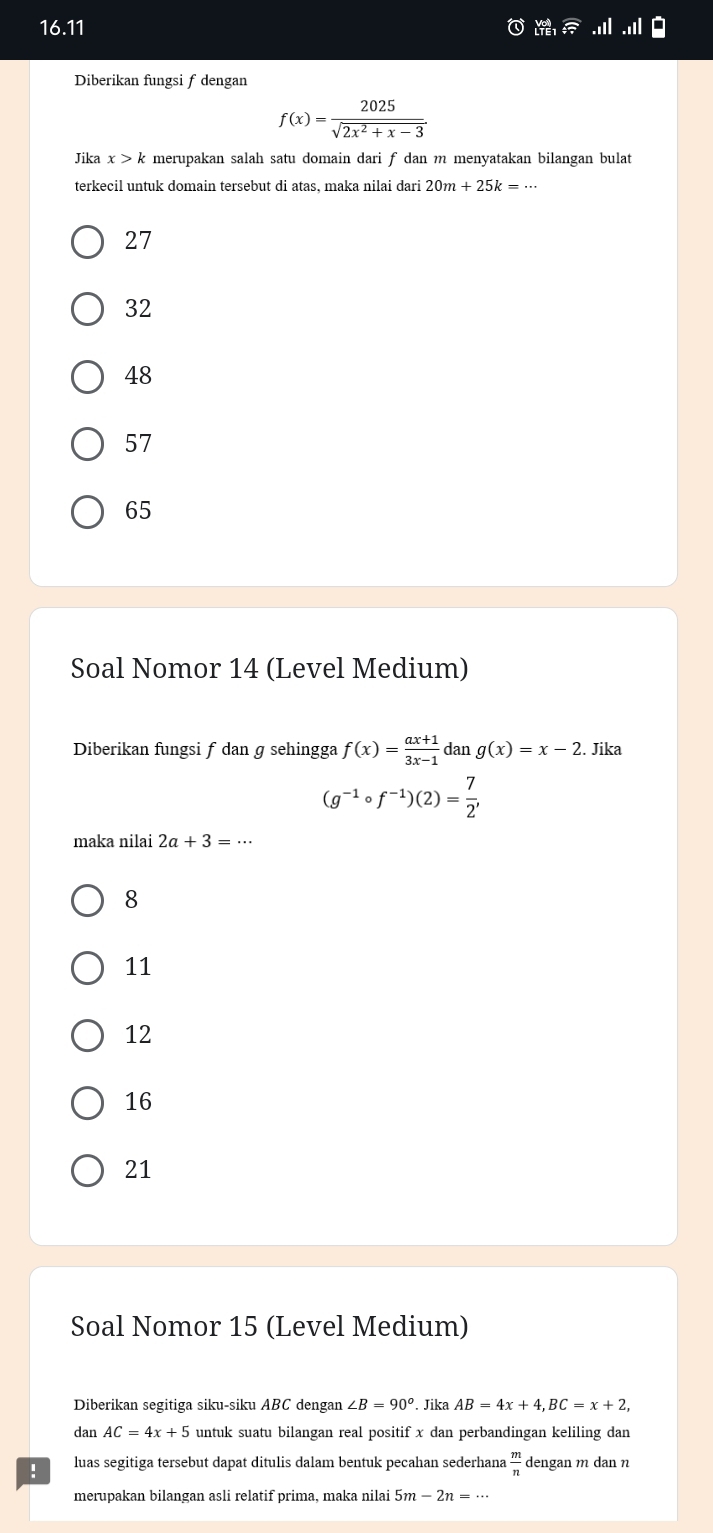 16.11 
Diberikan fungsi f dengan
f(x)= 2025/sqrt(2x^2+x-3) 
Jika x>k merupakan salah satu domain dari f dan m menyatakan bilangan bulat
terkecil untuk domain tersebut di atas, maka nilai dari 20m+25k=·s
27
32
48
57
65
Soal Nomor 14 (Level Medium)
Diberikan fungsi f dan g sehingga f(x)= (ax+1)/3x-1  dan g(x)=x-2. Jika
(g^(-1)circ f^(-1))(2)= 7/2 , 
maka nilai 2a+3=·s
8
11
12
16
21
Soal Nomor 15 (Level Medium)
Diberikan segitiga siku-siku ABC dengan ∠ B=90°. Jika AB=4x+4, BC=x+2, 
dan AC=4x+5 untuk suatu bilangan real positif x dan perbandingan keliling dan
! luas segitiga tersebut dapat ditulis dalam bentuk pecahan sederhana  m/n  dengan m dan n
merupakan bilangan asli relatif prima, maka nilai 5m-2n=·s