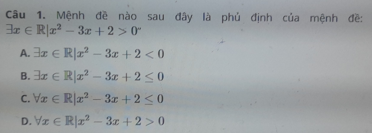 Mệnh đề nào sau đây là phủ định của mệnh đề:
exists x∈ R|x^2-3x+2>0''
A. exists x∈ R|x^2-3x+2<0</tex>
B. exists x∈ R|x^2-3x+2≤ 0
C. forall x∈ R|x^2-3x+2≤ 0
D. forall x∈ R|x^2-3x+2>0