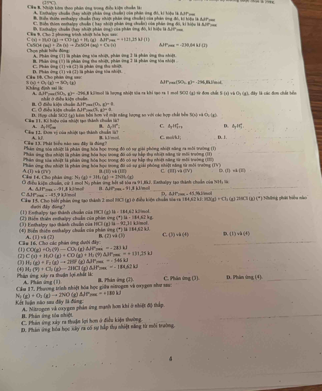 (25°C).
nường đượe cKộn l 2915
Cầu 8. Nhiệt kèm theo phản ứng trong điều kiện chuẩn là:
A. Enthalpy chuẩn (hay nhiệt phản ứng chuẩn) của phản ứng đó, kí hiệu là △ _1H°_2 9
B. Biến thiên enthalpy chuẩn (hay nhiệt phản ứng chuẩn) của phản ứng đó, kí hiệu I △ A_1HP_2 r
C. Biến thien enthalpy chuẩn ( hay nhiệt phản ứng chuẩn) của phản ứng đó, kỉ hiệu là ΔH
D. Enthalpy chuẩn (hay nhiệt phản ứng) của phản ứng đó, kí hiệu là △ _1H°_298K
Câu 9. Cho 2 phương trình nhiệt hỏa học sau:
C(s)+H_2O(g)to CO(g)+H_2(g)△ _1H°_298K=+121,25kJ(l)
a SO4(aq)+Zn(s)to ZnSO4(aq)+Cu(s)
△ _1H°_200K=-230,04kJ(2)
Chọn phát biểu đủng:
A. Phản ứng (1) là phản ứng tỏa nhiệt, phản ứng 2 là phản ứng thu nhiệt.
B Phản ứng (1) là phản ứng thu nhiệt, phản ứng 2 là phản ứng tỏa nhiệt .
C. Phản ứng (1) và (2) là phản ứng thu nhiệt.
D. Phàn ứng (1) và (2) là phản ứng tòa nhiệt. 
Câu 10. Cho phản ứng sau: 6,8kJ/mol.
S(s)+O_2(g)to SO_2 :(g) △ _1H°_298K(SO_2,g)=-296
Khẳng định sai là:
A. △ _1H° 298K (SO_2,g)=-296,8 3 kJ/mol là lượng nhiệt tỏa ra khi tạo ra 1 mol SO2 (g) từ đơn chất S(s)vaO_2(g) , đây là các đơm chất bền
nhất ở điều kiện chuẩn.
B. Ở điều kiện chuẩn △ _(H°_298K(O_2,g)=0.
C. Ở điều kiện chuẩn △ _1H°_298K(S,g)=0.
D. Hợp chất SO2 (g) kém bền hơn về mặt năng lượng so với các hợp chất bền S(s)vaO_2(g).
Câu 11. Kí hiệu của nhiệt tạo thành chuẩn là?
A. △ _fH_(298)^o B. △ _fH°; C. △ _fH_(273)^o D. △ _fH_1^((circ).
Câu 12. Đơn vị của nhiệt tạo thành chuẩn là?
A. kJ. B. kJ/mol. C. mol/kJ; D. J.
Cầu 13. Phát biểu nào sau đây là đúng?
Phản ứng tỏa nhiệt là phản ứng hóa học trong đó có sự giải phóng nhiệt năng ra môi trường (I)
Phản ứng thu nhiệt là phản ứng hóa học trong đó có sự hấp thụ nhiệt năng từ môi trường (II)
Phản ứng tỏa nhiệt là phản ứng hóa học trong đó có sự hấp thụ nhiệt năng từ môi trường (III)
Phản ứng thu nhiệt là phản ứng hóa học trong đó có sự giải phóng nhiệt năng từ môi trường (IV)
C.
A.(I) và (IV) B.(lI va(III) (III)va(IV) D. (I) va(II)
Câu 14. Cho phản ứng: N_2)(g)+3H_2(g)to 2NH_3( g)
Ở điều kiện chuẩn, cứ 1 mol N_2 phản ứng hết sẽ tỏa ra 91,8kJ. Enthalpy tạo thành chuẩn của NH₃ là:
A. △ _tH^o_298K=-9 1,8 kJ/mol B. △ _1H°_298K=91 ,8 kJ/mol
_
C△ ,△ _1H°_2 x=-45. ,9 kJ/mol D.△ _tH^o_298K=45,9k J/mol
Câu 15. Cho biết phản ứng tạo thành 2 mol HCl (g) ở điều kiện chuẩn tỏa ra 184,62kJ. H2(g)+Cl_2 (g) 2HCI(g)(^*) hững phát biểu no
dưới đây đúng?
(1) Enthalpy tạo thành chuẩn của HCl (g) là - 184,62 kJ/mol.
(2) Biến thiên enthalpy chuẩn của phản ứng (*) là - 184,62 kg
(3) Enthalpy tạo thành chuẩn của HCl (g) là - 92,31 kJ/mol.
(4) Biến thiên enthalpy chuẩn của phản ứng (*) là 184,62 kJ.
A. (1) và (2) B. (2) vdot a(3) C. (3) và (4) D. (1) va(4)
Câu 16. Cho các phản ứng dưới đây:
_
(1) CO(g)+O_2(9)-CO_2(g)△ _1H° 298K =-283kJ
(2) C(s)+H_2O(g)+CO(g)+H_2 (9) △ _tH°_298K=+131,25kJ
(3) H_2(g)+F_2(g)to 2HF(g)△ _1H° 298K =-546kJ
(4) H_2(9)+Cl_2(g)-2HCl(g)△ _1H°_29 x^(·)=-184,62kJ
Phản ứng xảy ra thuận lợi nhất là: C. Phản ứng (3). D. Phản (mg(4). _
A. Phản ứng (1). B. Phản ứng (2).
Câu 17. Phương trình nhiệt hóa học giữa nitrogen và oxygen như sau:
N_2(g)+O_2(g)to 2NO (g) △ _tH^o_298K=+180kJ
Kết luận nào sau đây là đúng:
A. Nitrogen và oxygen phản ứng mạnh hơn khí ở nhiệt độ thấp.
B. Phản ứng tỏa nhiệt.
C. Phản ứng xảy ra thuận lợi hơn ở điều kiện thường.
D. Phản ứng hóa học xảy ra có sự hấp thụ nhiệt năng tử môi trường.
.