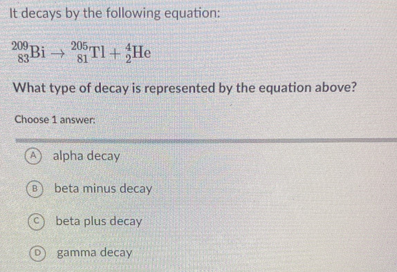 It decays by the following equation:
_(83)^(209)Bito _(81)^(205)Tl+_2^4He
What type of decay is represented by the equation above?
Choose 1 answer:
A ) alpha decay
B  beta minus decay
C beta plus decay
D) gamma decay