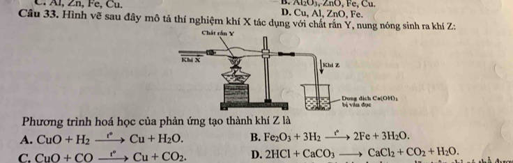 B. Al₂O₃, ZnO, Fe, Cu.
AI,∠ n,Fe,Cu D. Cu, Al, ZnO, Fe.
Câu 33. Hình vẽ sau đây mô tả thí nghiệm khí X tác dụng với chất rắn Y, nung nóng sinh ra khí Z:
Phương trình hoá học của phản ứng tạo thành khí Z là
A. CuO+H_2xrightarrow r°Cu+H_2O. B. Fe_2O_3+3H_2xrightarrow r2F2Fe+3H_2O.
C. CuO+COxrightarrow r°Cu+CO_2. D. 2HCl+CaCO_3to CaCl_2+CO_2+H_2O.