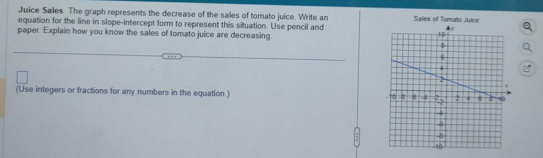 Juice Sales The graph represents the decrease of the sales of tomato juice. Write an Sales of Tomato Juice 
equation for the line in slope-intercept form to represent this situation. Use pencil and 
paper. Explain how you know the sales of tomato juice are decreasing. 
(Use integers or fractions for any numbers in the equation.)