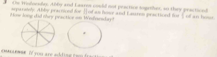 On Wednesday, Abby and Lauren could not practice together, so they practiced 
separately. Abby practiced for Hof an hour and Lauren practiced for  4/3  of an hour. 
How long did they practice on Wednesday? 
chALLENGE. If you are adding two fr