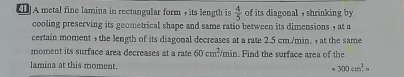 [1]A metal fine lamina in rectangular form + its length is  4/5  of its diagonal , shrinking by 
cooling preserving its geometrical shape and same ratio between its dimensions , at a 
certain moment + the length of its diagonal decreases at a rate 2.5 cm./min. + at the same 
moment its surface area decreases at a rate 60cm^2/min. Find the surface area of the 
lamina at this moment.
=300cm^2.n