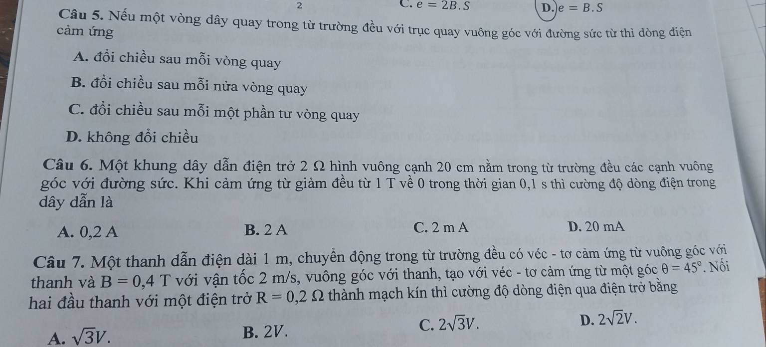 2
C. e=2B.S D. e=B.S
Câu 5. Nếu một vòng dây quay trong từ trường đều với trục quay vuông góc với đường sức từ thì dòng điện
cảm ứng
A. đổi chiều sau mỗi vòng quay
B. đổi chiều sau mỗi nửa vòng quay
C. đổi chiều sau mỗi một phần tư vòng quay
D. không đổi chiều
Câu 6. Một khung dây dẫn điện trở 2 Ω hình vuông cạnh 20 cm nằm trong từ trường đều các cạnh vuông
góc với đường sức. Khi cảm ứng từ giảm đều từ 1 T về 0 trong thời gian 0,1 s thì cường độ dòng điện trong
dây dẫn là
A. 0,2 A B. 2 A C. 2 m A D. 20 mA
Câu 7. Một thanh dẫn điện dài 1 m, chuyển động trong từ trường đều có véc - tơ cảm ứng từ vuông góc với
thanh và B=0,4T với vận tốc 2 m/s, vuông góc với thanh, tạo với véc - tơ cảm ứng từ một góc θ =45°. Nối
hai đầu thanh với một điện trở R=0,2Omega thành mạch kín thì cường độ dòng điện qua điện trở bằng
D. 2sqrt(2)V.
A. sqrt(3)V. B. 2V.
C. 2sqrt(3)V.