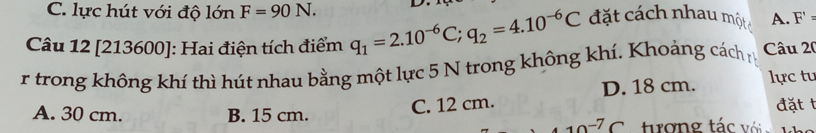 C. lực hút với độ lớn F=90N. 
đặt cách nhau một A. F' =
Câu 12 [213600]: Hai điện tích điểm
q_1=2.10^(-6)C; q_2=4.10^(-6)C
r trong không khí thì hút nhau bằng một lực 5 N trong không khí. Khoảng cách r Câu 20
D. 18 cm.
lực tu
A. 30 cm. B. 15 cm.
C. 12 cm. đặt t
10^(-7)C tơng tác với