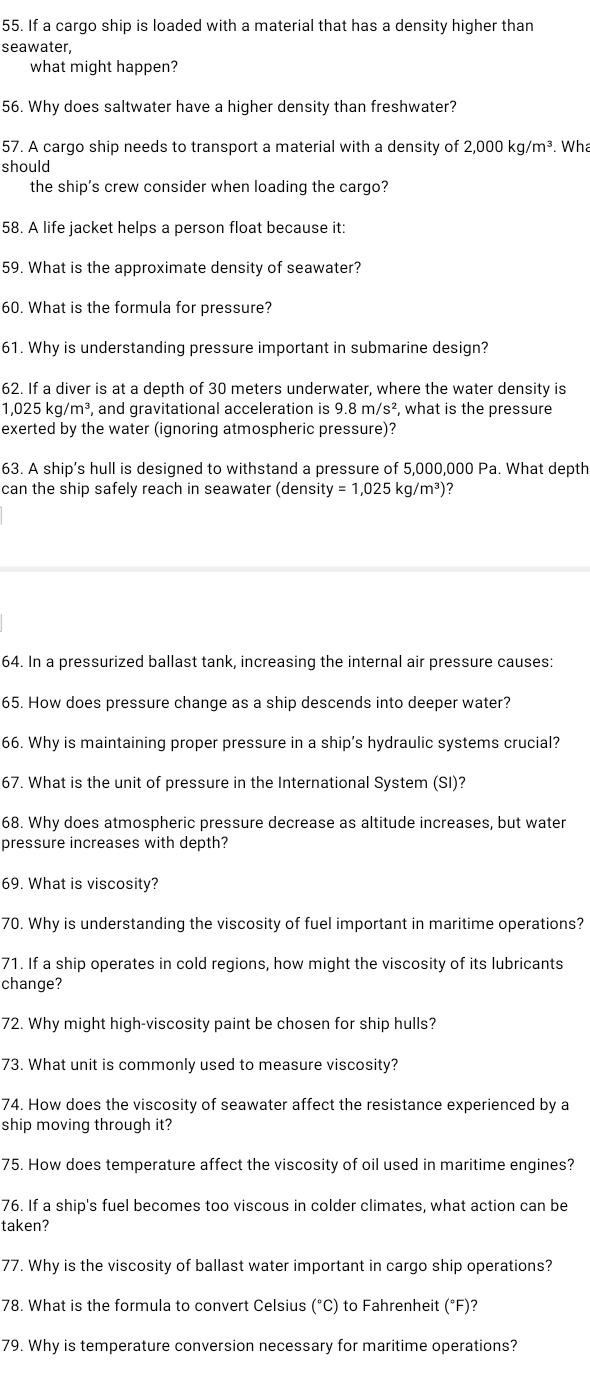 If a cargo ship is loaded with a material that has a density higher than
seawater,
what might happen?
56. Why does saltwater have a higher density than freshwater?
57. A cargo ship needs to transport a material with a density of 2,000kg/m^3. Wha
should
the ship's crew consider when loading the cargo?
58. A life jacket helps a person float because it:
59. What is the approximate density of seawater?
60. What is the formula for pressure?
61. Why is understanding pressure important in submarine design?
62. If a diver is at a depth of 30 meters underwater, where the water density is
1,025kg/m^3 , and gravitational acceleration is 9.8m/s^2 , what is the pressure
exerted by the water (ignoring atmospheric pressure)?
63. A ship’s hull is designed to withstand a pressure of 5,000,000 Pa. What depth
can the ship safely reach in seawater (density =1,025kg/m^3 ?
64. In a pressurized ballast tank, increasing the internal air pressure causes:
65. How does pressure change as a ship descends into deeper water?
66. Why is maintaining proper pressure in a ship's hydraulic systems crucial?
67. What is the unit of pressure in the International System (SI)?
68. Why does atmospheric pressure decrease as altitude increases, but water
pressure increases with depth?
69. What is viscosity?
70. Why is understanding the viscosity of fuel important in maritime operations?
71. If a ship operates in cold regions, how might the viscosity of its lubricants
change?
72. Why might high-viscosity paint be chosen for ship hulls?
73. What unit is commonly used to measure viscosity?
74. How does the viscosity of seawater affect the resistance experienced by a
ship moving through it?
75. How does temperature affect the viscosity of oil used in maritime engines?
76. If a ship's fuel becomes too viscous in colder climates, what action can be
taken?
77. Why is the viscosity of ballast water important in cargo ship operations?
78. What is the formula to convert Celsius (°C) to Fahrenheit (°F)?
79. Why is temperature conversion necessary for maritime operations?