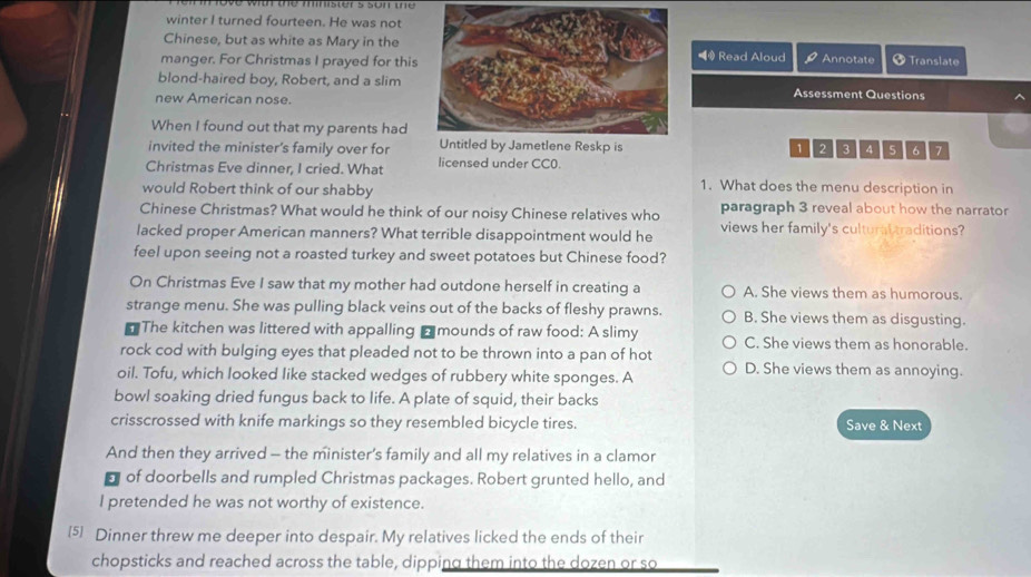 the mister s son the 
winter I turned fourteen. He was not
Chinese, but as white as Mary in the◥ Read Aloud
manger. For Christmas I prayed for thisAnnotate + Translate
blond-haired boy, Robert, and a slimAssessment Questions
new American nose.
When I found out that my parents had
invited the minister's family over for 123 4 5 6 7
Christmas Eve dinner, I cried. What licensed under CC0.
would Robert think of our shabby
1. What does the menu description in
Chinese Christmas? What would he think of our noisy Chinese relatives who paragraph 3 reveal about how the narrator
lacked proper American manners? What terrible disappointment would he views her family's cultural traditions?
feel upon seeing not a roasted turkey and sweet potatoes but Chinese food?
On Christmas Eve I saw that my mother had outdone herself in creating a A. She views them as humorous.
strange menu. She was pulling black veins out of the backs of fleshy prawns. B. She views them as disgusting.
The kitchen was littered with appalling ₹ mounds of raw food: A slimy C. She views them as honorable.
rock cod with bulging eyes that pleaded not to be thrown into a pan of hot
oil. Tofu, which looked like stacked wedges of rubbery white sponges. A D. She views them as annoying.
bowl soaking dried fungus back to life. A plate of squid, their backs
crisscrossed with knife markings so they resembled bicycle tires. Save & Next
And then they arrived - the minister’s family and all my relatives in a clamor
of doorbells and rumpled Christmas packages. Robert grunted hello, and
I pretended he was not worthy of existence.
[5] Dinner threw me deeper into despair. My relatives licked the ends of their
chopsticks and reached across the table, dipping them into the dozen or so