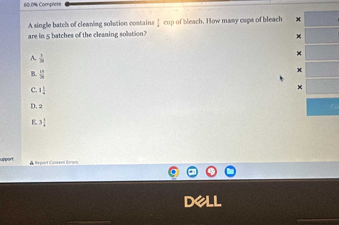 60.0% Complete
A single batch of cleaning solution contains  3/4  cup of bleach. How many cups of bleach x
are in 5 batches of the cleaning solution?
×
×
A.  3/20  ×
B.  15/20 
C. 1 1/4 
×
D. 2 C
E. 3 3/4 
upport ▲ Report Content Errors