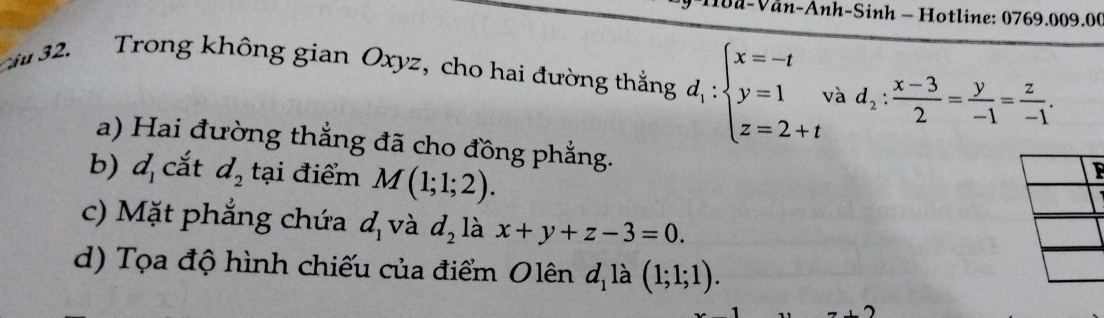 a-Văn-Anh-Sinh - Hotline: 0769.009.00 
ci 32. Trong không gian Oxyz, cho hai đường thắng d_1:beginarrayl x=-t y=1 z=2+tendarray. và d_2: (x-3)/2 = y/-1 = z/-1 . 
a) Hai đường thắng đã cho đồng phẳng. 
b) d_1 cắt d_2 tại điểm M(1;1;2). 
F 
c) Mặt phẳng chứa d_1 và d_2 là x+y+z-3=0. 
d) Tọa độ hình chiếu của điểm Olên d_1 là (1;1;1).