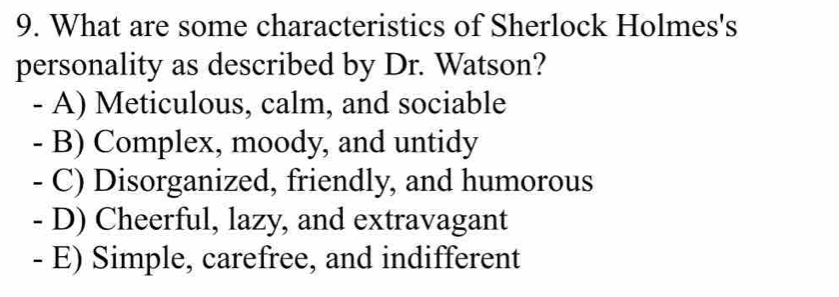 What are some characteristics of Sherlock Holmes's
personality as described by Dr. Watson?
- A) Meticulous, calm, and sociable
- B) Complex, moody, and untidy
- C) Disorganized, friendly, and humorous
- D) Cheerful, lazy, and extravagant
- E) Simple, carefree, and indifferent