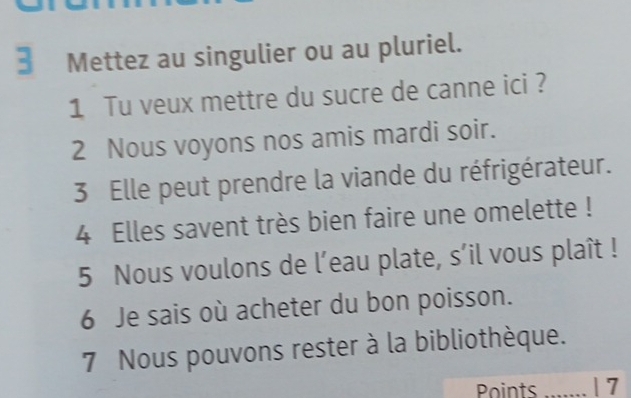 Mettez au singulier ou au pluriel. 
1 Tu veux mettre du sucre de canne ici ? 
2 Nous voyons nos amis mardi soir. 
3 Elle peut prendre la viande du réfrigérateur. 
4 Elles savent très bien faire une omelette ! 
5 Nous voulons de l’eau plate, s’il vous plaît ! 
6 Je sais où acheter du bon poisson. 
7 Nous pouvons rester à la bibliothèque. 
Points _| 7