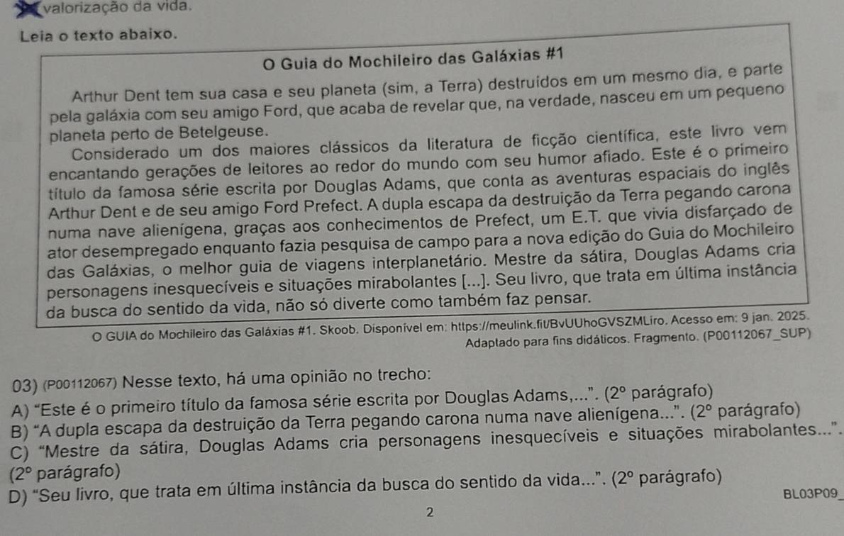 A valorização da vida.
Leia o texto abaixo.
O Guia do Mochileiro das Galáxias #1
Arthur Dent tem sua casa e seu planeta (sim, a Terra) destruídos em um mesmo dia, e parte
pela galáxia com seu amigo Ford, que acaba de revelar que, na verdade, nasceu em um pequeno
planeta perto de Betelgeuse.
Considerado um dos maiores clássicos da literatura de ficção científica, este livro vem
encantando gerações de leitores ao redor do mundo com seu húmor afiado. Este é o primeiro
título da famosa série escrita por Douglas Adams, que conta as aventuras espaciais do inglês
Arthur Dent e de seu amigo Ford Prefect. A dupla escapa da destruição da Terra pegando carona
numa nave alienígena, graças aos conhecimentos de Prefect, um E.T. que vivia disfarçado de
ator desempregado enquanto fazia pesquisa de campo para a nova edição do Guia do Mochileiro
das Galáxias, o melhor guia de viagens interplanetário. Mestre da sátira, Douglas Adams cria
personagens inesquecíveis e situações mirabolantes [...]. Seu livro, que trata em última instância
da busca do sentido da vida, não só diverte como também faz pensar.
O GUIA do Mochileiro das Galáxias #1. Skoob. Disponível em: https://meulink.fit/BvUUhoGVSZMLiro. Acesso em: 9 jan. 2025.
Adaptado para fins didáticos. Fragmento. (P00112067_SUP)
03) (P00112067) Nesse texto, há uma opinião no trecho:
A) “Este é o primeiro título da famosa série escrita por Douglas Adams,...”. (2° parágrafo)
B) “A dupla escapa da destruição da Terra pegando carona numa nave alienígena...”. (2° parágrafo)
C) “Mestre da sátira, Douglas Adams cria personagens inesquecíveis e situações mirabolantes...”.
(2° parágrafo)
D) “Seu livro, que trata em última instância da busca do sentido da vida...”. (2° parágrafo)
BL03P09
2