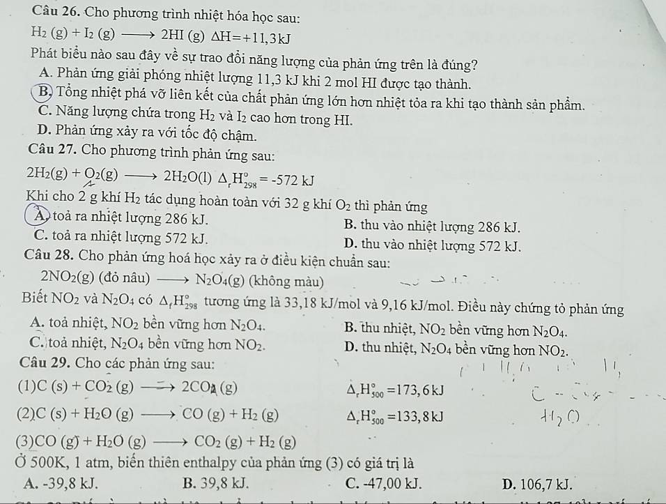 Cho phương trình nhiệt hóa học sau:
H_2(g)+I_2(g)to 2HI (g) △ H=+11,3kJ
Phát biểu nào sau đây về sự trao đổi năng lượng của phản ứng trên là đúng?
A. Phản ứng giải phóng nhiệt lượng 11,3 kJ khi 2 mol HI được tạo thành.
B) Tổng nhiệt phá vỡ liên kết của chất phản ứng lớn hơn nhiệt tỏa ra khi tạo thành sản phẩm.
C. Năng lượng chứa trong H_2 và I_2 cao hơn trong HI.
D. Phản ứng xảy ra với tốc độ chậm.
Câu 27. Cho phương trình phản ứng sau:
2H_2(g)+O_2(g)to 2H_2O(l)△ _rH_(298)°=-572kJ
Khi cho 2 g khí H_2 tác dụng hoàn toàn với 32 g khí O_2 thì phản ứng
A toà ra nhiệt lượng 286 kJ. B. thu vào nhiệt lượng 286 kJ.
C. toả ra nhiệt lượng 572 kJ. D. thu vào nhiệt lượng 572 kJ.
Câu 28. Cho phản ứng hoá học xảy ra ở điều kiện chuẩn sau:
2NO_2(g) (đỏ nâu) _  N_2O_4(g) (không màu)
Biết NO_2 và N_2O_4 có △ _fH_(298)° tương ứng là 33,18 kJ/mol và 9,16 kJ/mol. Điều này chứng tỏ phản ứng
A. toả nhiệt, NO_2 bền vững hơn N_2O_4. B. thu nhiệt, NO_2 bền vững hơn N_2O_4.
C. toả nhiệt, N_2O_4 bền vững hơn NO_2. D. thu nhiệt, N_2O_4 bền vững hơn NO_2.
Câu 29. Cho các phản ứng sau:
(1) C(s)+CO_2(g)to 2CO_2(g) △ _rH_(500)°=173,6kJ
(2) C(s)+H_2O(g)to CO(g)+H_2(g) △ _rH_(500)°=133,8kJ
(3) CO(g)+H_2O(g)to CO_2(g)+H_2(g)
Ở 500K, 1 atm, biến thiên enthalpy của phản ứng (3) có giá trị là
A. -39,8 kJ. B. 39,8 kJ. C. -47,00 kJ. D. 106,7 kJ.