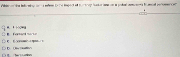 Which of the following terms refers to the impact of currency fluctuations on a global company's financial performance?
A. Hedging
B. Forward marke!
C. Economic exposure
D. Devaluation
Revaluation