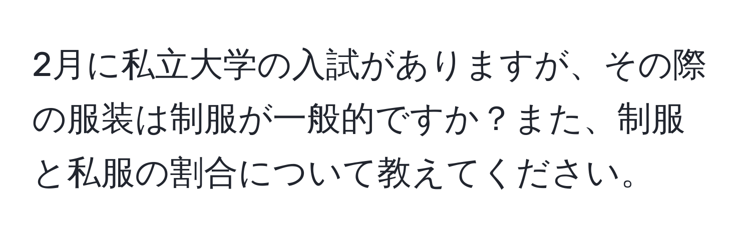 2月に私立大学の入試がありますが、その際の服装は制服が一般的ですか？また、制服と私服の割合について教えてください。