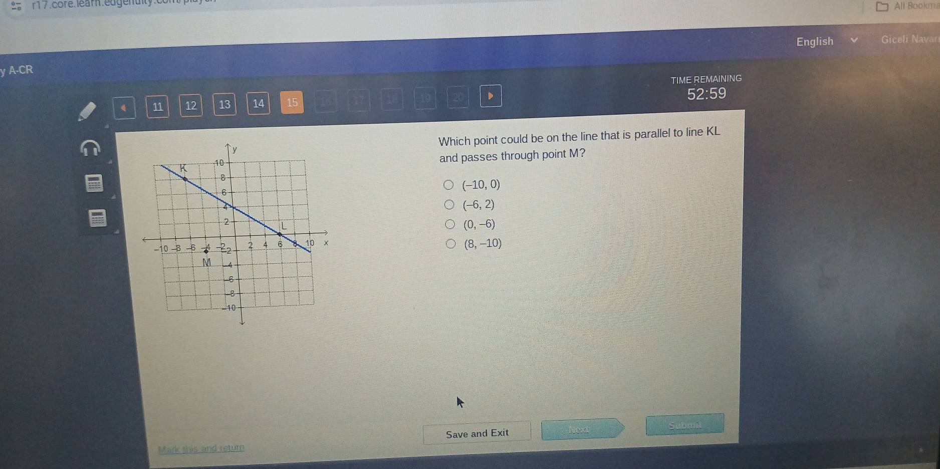 r17.core.learn.edgenuity All Bookms
English Giceli Navar
y A-CR
11 12 13 14 15 TIME REMAINING
52:59
Which point could be on the line that is parallel to line KL
and passes through point M?
(-10,0)
(-6,2)
(0,-6)
(8,-10)
Save and Exit Nex Submit
Mark this and return