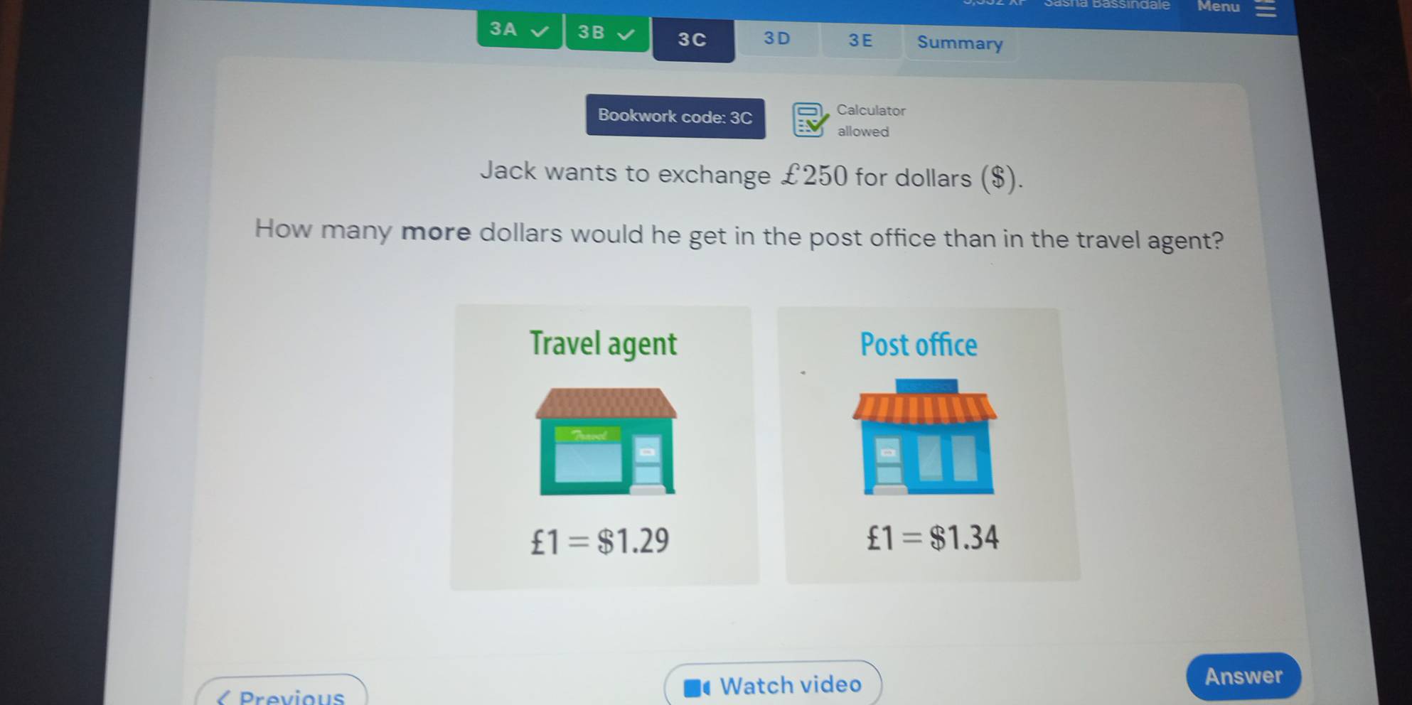 Menu 
3A 3B 3C 3D 3E Summary 
Bookwork code: 3C 
Calculator 
allowed 
Jack wants to exchange £250 for dollars ($). 
How many more dollars would he get in the post office than in the travel agent? 
Travel agent Post office
£1=$1.29
£1=$1.34
Previous 
Watch video 
Answer