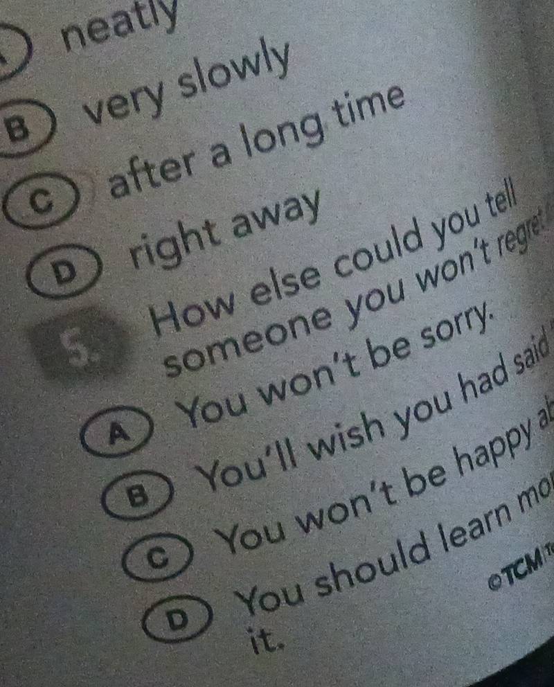 neatly
 very slowly
c after a long time
D right away
5. How else could you te!
someone you won't reg?
A You won't be sorry
You'll wish you had sai
You won't be happy !
You should learn me
OTCM
it.