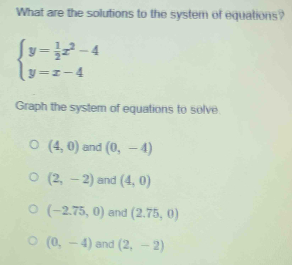 What are the solutions to the system of equations?
beginarrayl y= 1/2 x^2-4 y=x-4endarray.
Graph the system of equations to solve.
(4,0) and (0,-4)
(2,-2) and (4,0)
(-2.75,0) and (2.75,0)
(0,-4) and (2,-2)