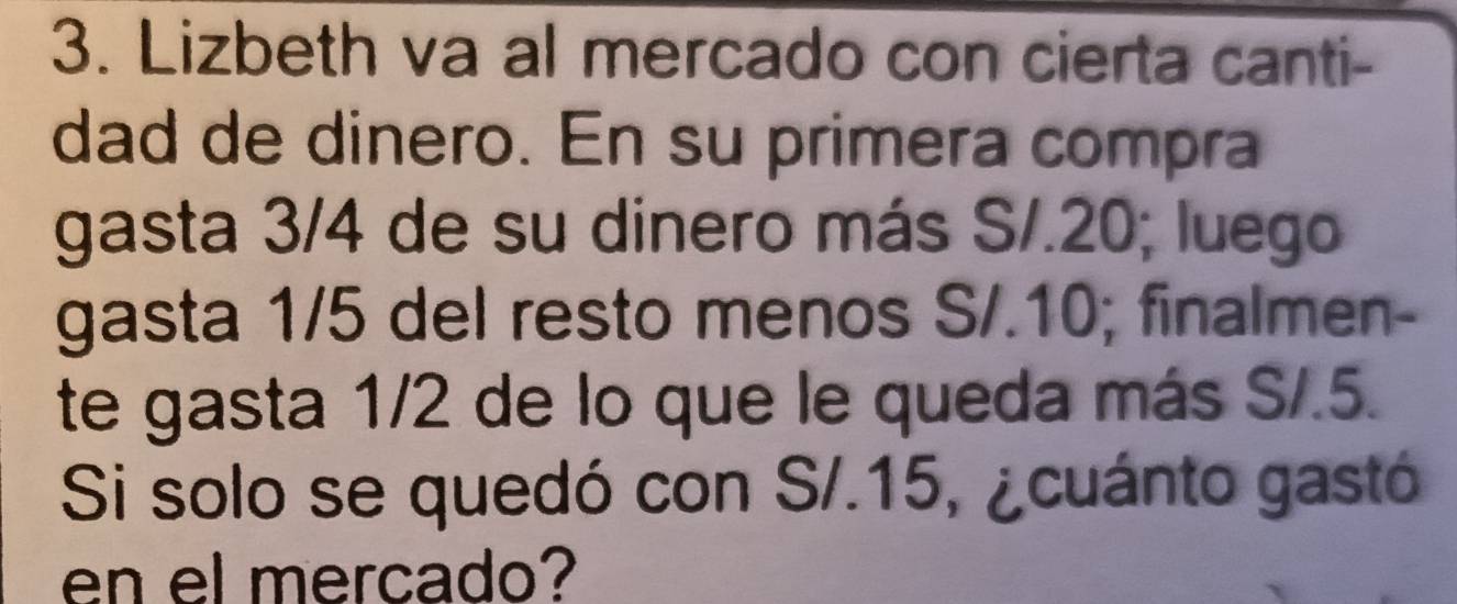 Lizbeth va al mercado con cierta canti- 
dad de dinero. En su primera compra 
gasta 3/4 de su dinero más S/.20; luego 
gasta 1/5 del resto menos S/.10; finalmen- 
te gasta 1/2 de lo que le queda más S/.5. 
Si solo se quedó con S/.15, ¿cuánto gastó 
en el mercado?