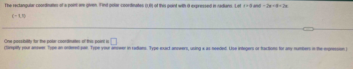 The rectangular coordinates of a point are given. Find polar coordinates (r,θ ) of this point with θ expressed in radians. Let r>0 and -2π <2π
(-1,1)
One possibility for the polar coordinates of this point is □. 
(Simplify your answer. Type an ordered pair. Type your answer in radians. Type exact answers, using π as needed. Use integers or fractions for any numbers in the expression.)
