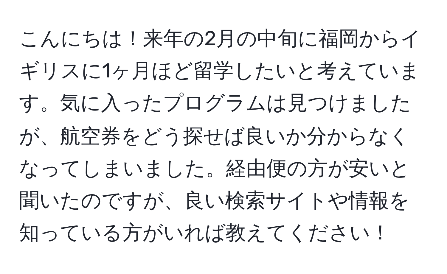 こんにちは！来年の2月の中旬に福岡からイギリスに1ヶ月ほど留学したいと考えています。気に入ったプログラムは見つけましたが、航空券をどう探せば良いか分からなくなってしまいました。経由便の方が安いと聞いたのですが、良い検索サイトや情報を知っている方がいれば教えてください！