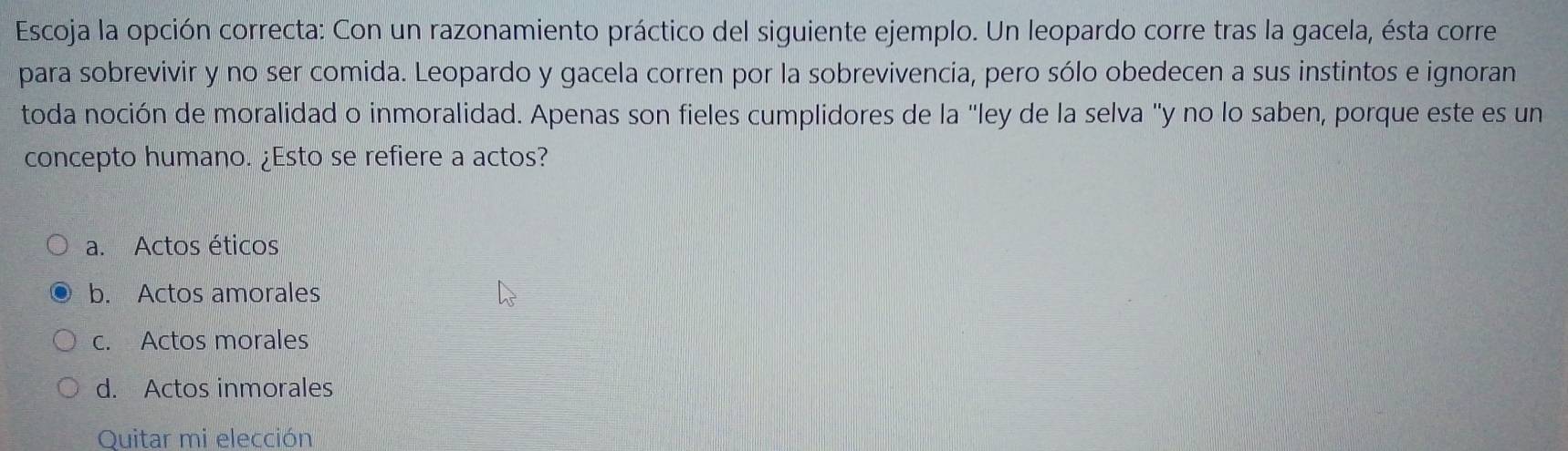 Escoja la opción correcta: Con un razonamiento práctico del siguiente ejemplo. Un leopardo corre tras la gacela, ésta corre
para sobrevivir y no ser comida. Leopardo y gacela corren por la sobrevivencia, pero sólo obedecen a sus instintos e ignoran
toda noción de moralidad o inmoralidad. Apenas son fieles cumplidores de la "ley de la selva "y no lo saben, porque este es un
concepto humano. ¿Esto se refiere a actos?
a. Actos éticos
b. Actos amorales
c. Actos morales
d. Actos inmorales
Quitar mi elección