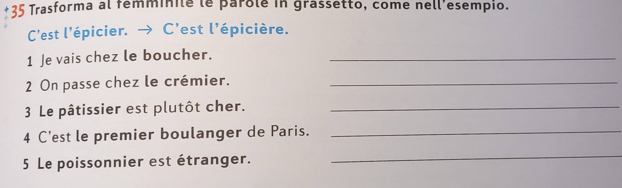 Trasforma al femminile le parole in grassetto, come nell’esempio. 
C’est l’épicier. → C'est l'épicière. 
1 Je vais chez le boucher._ 
2 On passe chez le crémier._ 
3 Le pâtissier est plutôt cher._ 
4 C’est le premier boulanger de Paris._ 
5 Le poissonnier est étranger. 
_