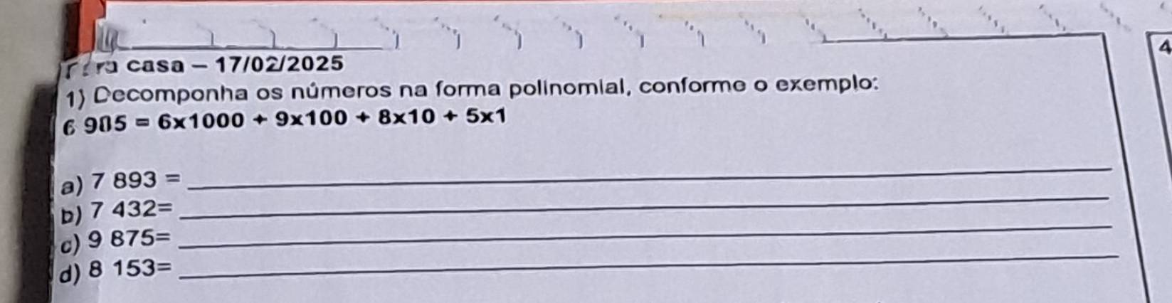 ara casa - 17/02/2025 4 
1) Decomponha os números na forma polinomial, conforme o exemplo: 
6 905=6* 1000+9* 100+8* 10+5* 1
_ 
a) 7893=
_ 
_ 
D) 7432=
_ 
c) 9875=
d) 8153=