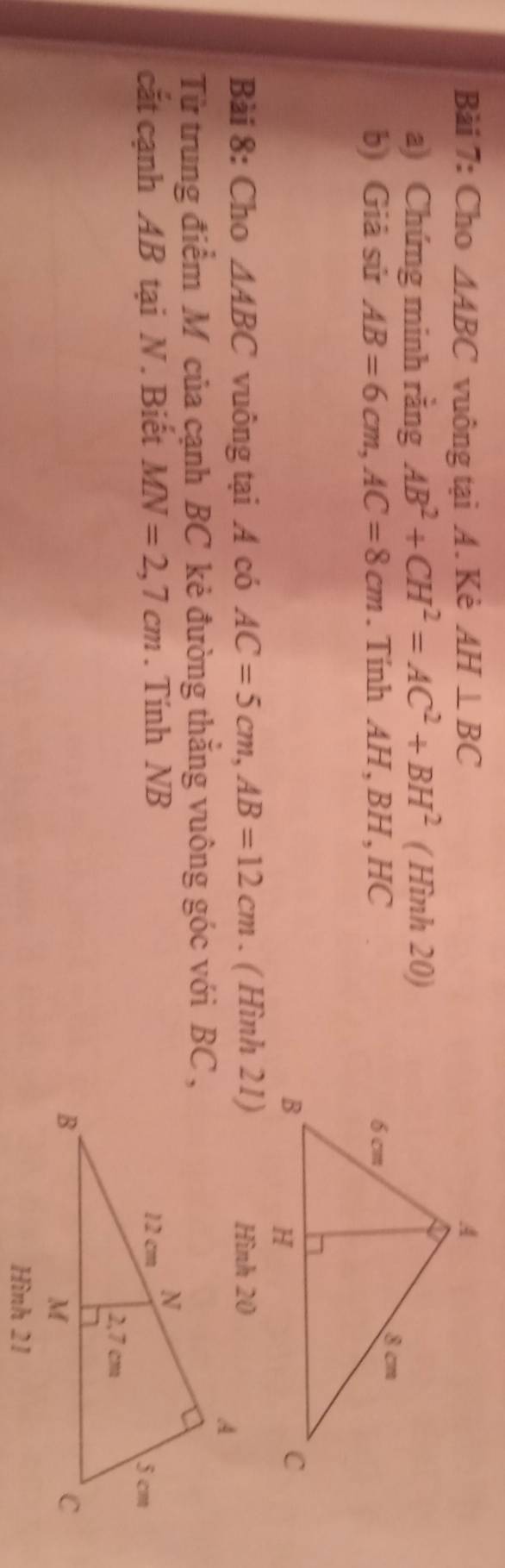 Cho △ ABC vuông tại A. Kè AH⊥ BC
a) Chứng minh rằng AB^2+CH^2=AC^2+BH^2 (Hin) 20) 
b) Giả sử AB=6cm, AC=8cm. Tính AH, BH , HC 
Bài 8: Cho △ ABC vuông tại A có AC=5cm, AB=12cm. ( Hình 21) 
Từ trung điểm M của cạnh BC kẻ đường thắng vuông góc với BC , 
cắt cạnh AB tại N. Biết MN=2,7cm. Tính NB
Hình 21