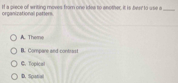 If a piece of writing moves from one idea to another, it is best to use a_
organizational pattern.
A. Theme
B. Compare and contrast
C. Topical
D. Spatial