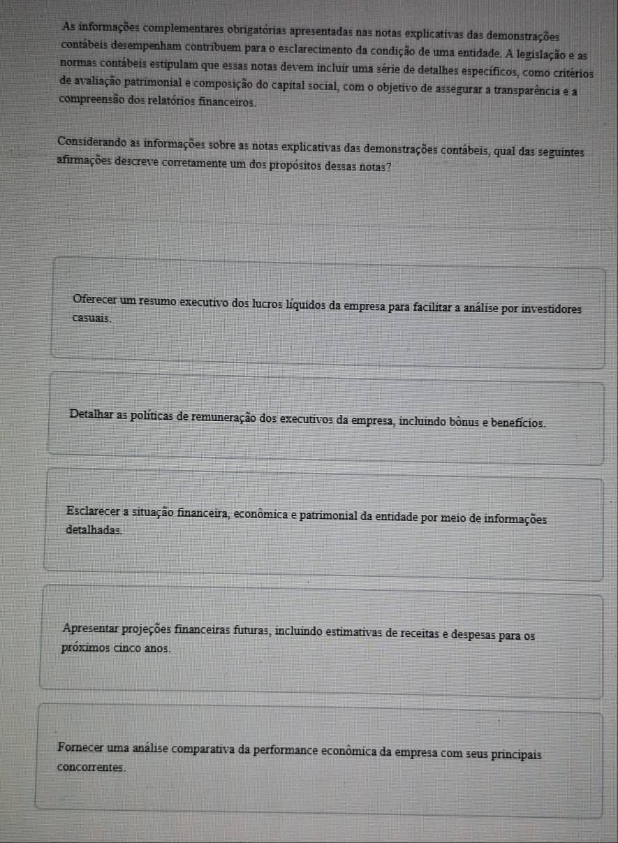 As informações complementares obrigatórias apresentadas nas notas explicativas das demonstrações
contábeis desempenham contribuem para o esclarecimento da condição de uma entidade. A legislação e as
normas contábeis estipulam que essas notas devem incluír uma série de detalhes específicos, como critérios
de avaliação patrimonial e composição do capital social, com o objetivo de assegurar a transparência e a
compreensão dos relatórios financeiros.
Considerando as informações sobre as notas explicativas das demonstrações contábeis, qual das seguintes
afirmações descreve corretamente um dos propósitos dessas notas?
Oferecer um resumo executivo dos lucros líquidos da empresa para facilitar a análise por investidores
casuais.
Detalhar as políticas de remuneração dos executivos da empresa, incluindo bônus e benefícios.
Esclarecer a situação financeira, econômica e patrimonial da entidade por meio de informações
detalhadas.
Apresentar projeções financeiras futuras, incluindo estimativas de receitas e despesas para os
próximos cinco anos.
Fornecer uma análise comparativa da performance econômica da empresa com seus principais
concorrentes.