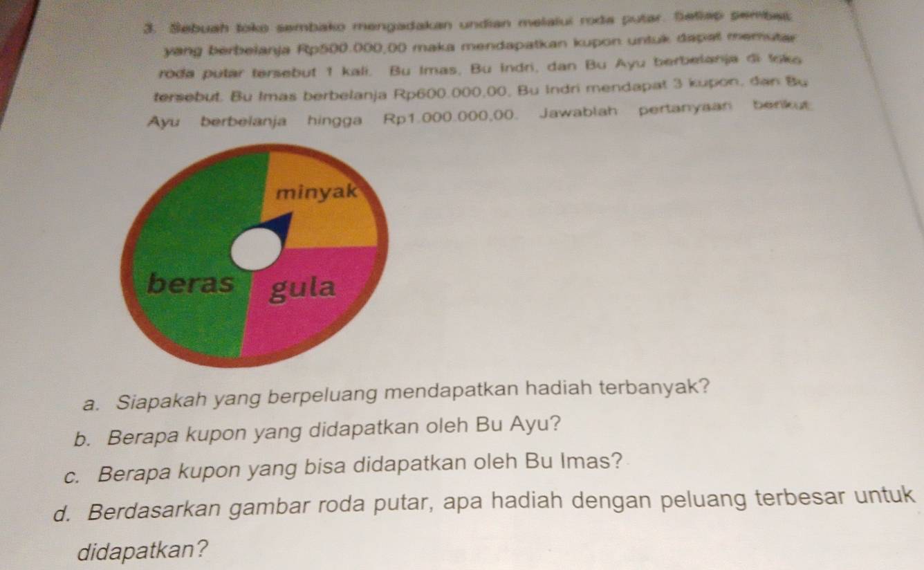 Sebuah toko sembako mengadakan undian melalui roda putar. Setlap sembet 
yang berbeianja Rp500.000,00 maka mendapatkan kupon untuk dapal memutar 
roda putar tersebut 1 kali. Bu Imas. Bu indri, dan Bu Ayu berbelanja di toks 
tersebut. Bu Imas berbelanja Rp600.000,00, Bu Indri mendapat 3 kupon, dan Bu 
Ayu berbelanja hingga Rp1.000.000,00. Jawablah pertanyaan benkut 
minyak 
beras gula 
a. Siapakah yang berpeluang mendapatkan hadiah terbanyak? 
b. Berapa kupon yang didapatkan oleh Bu Ayu? 
c. Berapa kupon yang bisa didapatkan oleh Bu Imas? 
d. Berdasarkan gambar roda putar, apa hadiah dengan peluang terbesar untuk 
didapatkan?