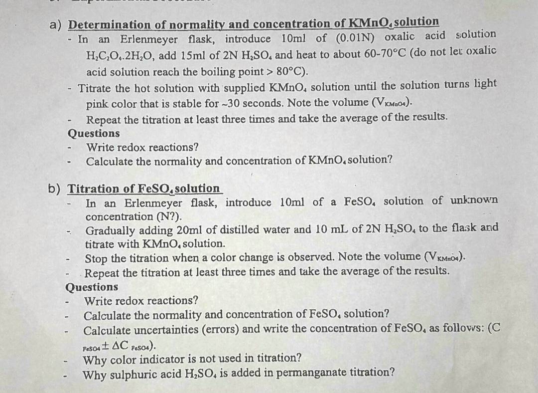 Determination of normality and concentration of KMnO solution 
- In an Erlenmeyer flask, introduce 10ml of (0.01N) oxalic acid solution
H_2C_2O_4.2H_2O , add 15ml of 2NH_2SO_4 and heat to about 60-70°C (do not let oxalic 
acid solution reach the boiling point 80°C). 
Titrate the hot solution with supplied KMnO, solution until the solution turns light 
pink color that is stable for ~ 30 seconds. Note the volume (▽κм). 
Repeat the titration at least three times and take the average of the results. 
Questions 
Write redox reactions? 
Calculate the normality and concentration of KMnO solution? 
b) Titration of FeSO solution 
In an Erlenmeyer flask, introduce 10ml of a Fe SO_4 solution of unknown 
concentration (N?). 
Gradually adding 20ml of distilled water and 10 mL of 2N H₂SO₄ to the flask and 
titrate with KMnO solution. 
Stop the titration when a color change is observed. Note the volume (νκмό₄). 
Repeat the titration at least three times and take the average of the results. 
Questions 
Write redox reactions? 
Calculate the normality and concentration of FeSO₄ solution? 
Calculate uncertainties (errors) and write the concentration of FeSO_4 as follows: (C
FeSO_4± △ C FeSO4). 
Why color indicator is not used in titration? 
Why sulphuric acid H_2SO_4 is added in permanganate titration?