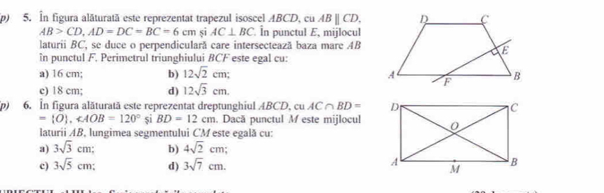 În figura alăturată este reprezentat trapezul isoscel ABCD, cu ABparallel CD,
AB>CD, AD=DC=BC=6cm si AC⊥ BC În punctul E, mijlocul
laturii BC, se duce o perpendiculară care intersecteazã baza mare AB
în punctul F, Perimctrul triunghiului BCF este egal cu:
a) 16 cm; b) 12sqrt(2)cm;
c) 18 cm; d) 12sqrt(3)cm. 
(p) 6. In figura alăturată este reprezentat dreptunghiul ABCD, cu AC∩ BD=
= O , ∠ AOB=120° si BD=12cm , Dacă punctul M este mijlocul
laturii AB, lungimea segmentului CM este egală cu:
a) 3sqrt(3)cm : b) 4sqrt(2)cm;
c) 3sqrt(5)cm d) 3sqrt(7)cm.