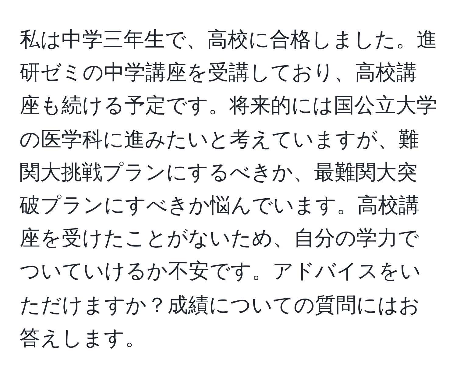 私は中学三年生で、高校に合格しました。進研ゼミの中学講座を受講しており、高校講座も続ける予定です。将来的には国公立大学の医学科に進みたいと考えていますが、難関大挑戦プランにするべきか、最難関大突破プランにすべきか悩んでいます。高校講座を受けたことがないため、自分の学力でついていけるか不安です。アドバイスをいただけますか？成績についての質問にはお答えします。