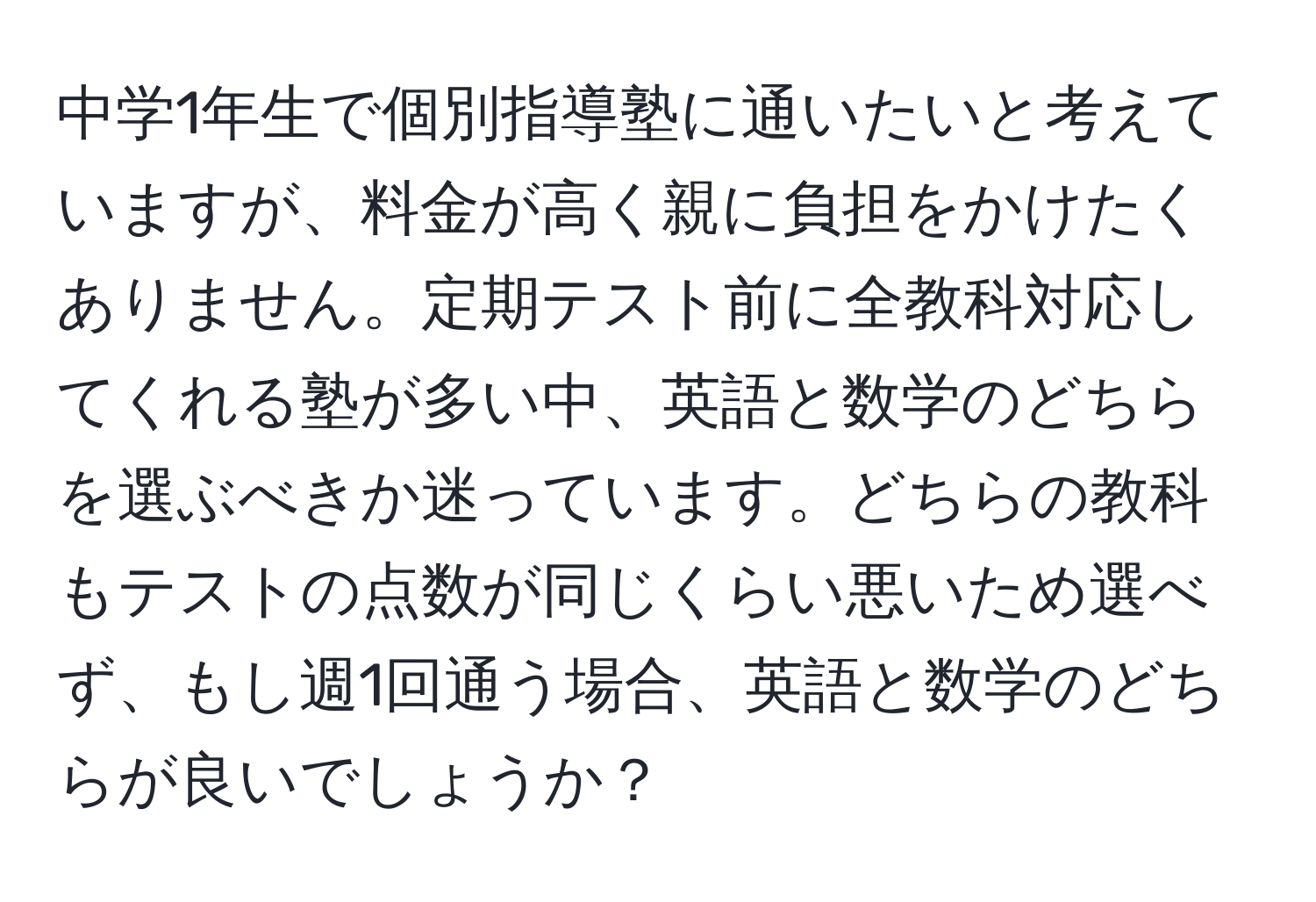 中学1年生で個別指導塾に通いたいと考えていますが、料金が高く親に負担をかけたくありません。定期テスト前に全教科対応してくれる塾が多い中、英語と数学のどちらを選ぶべきか迷っています。どちらの教科もテストの点数が同じくらい悪いため選べず、もし週1回通う場合、英語と数学のどちらが良いでしょうか？