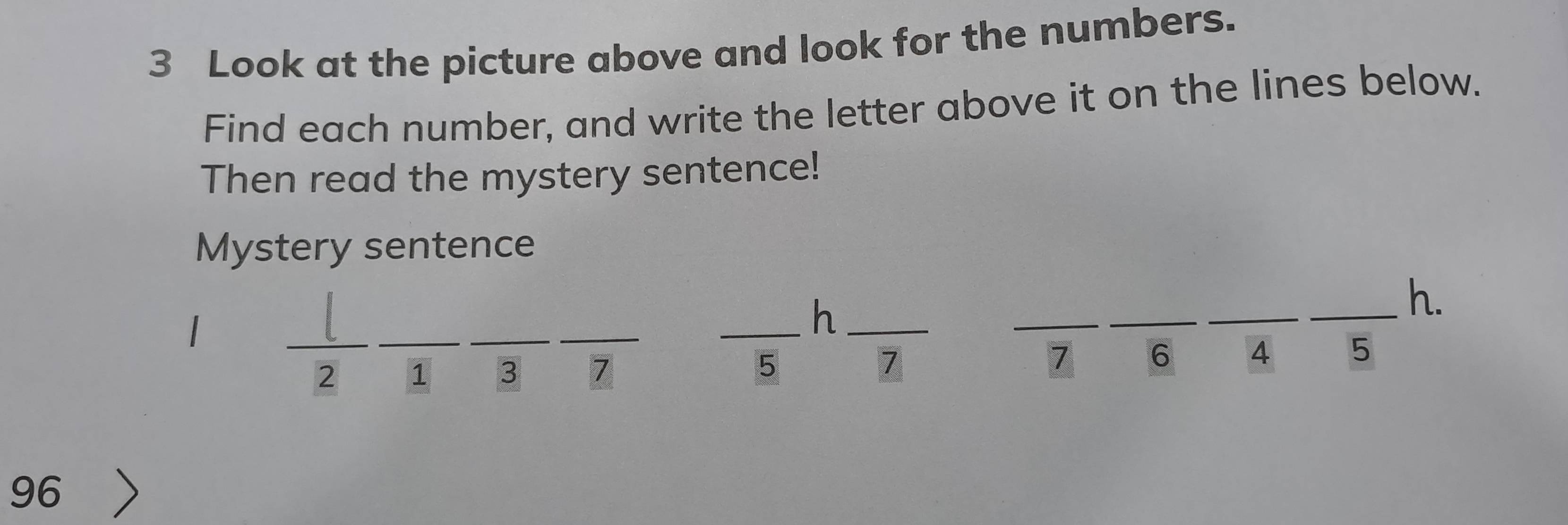 Look at the picture above and look for the numbers. 
Find each number, and write the letter above it on the lines below. 
Then read the mystery sentence! 
Mystery sentence 
_ 
_ 
_h_ 
_ 
_ 
_ 
_h. 
__ 
2 1 3 7 5
7
7 6 4 5
96