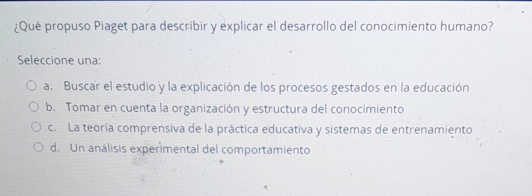 ¿Qué propuso Piaget para describir y explicar el desarrollo del conocimiento humano?
Seleccione una:
a. Buscar el estudio y la explicación de los procesos gestados en la educación
b. Tomar en cuenta la organización y estructura del conocimiento
c. La teoría comprensiva de la práctica educativa y sistemas de entrenamiento
d. Un análisis experimental del comportamiento