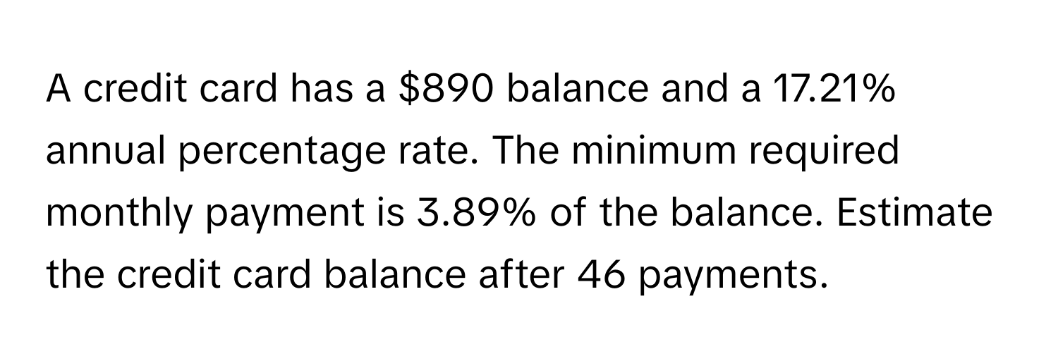 A credit card has a $890 balance and a 17.21% annual percentage rate. The minimum required monthly payment is 3.89% of the balance. Estimate the credit card balance after 46 payments.