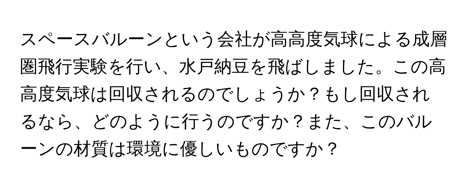 スペースバルーンという会社が高高度気球による成層圏飛行実験を行い、水戸納豆を飛ばしました。この高高度気球は回収されるのでしょうか？もし回収されるなら、どのように行うのですか？また、このバルーンの材質は環境に優しいものですか？
