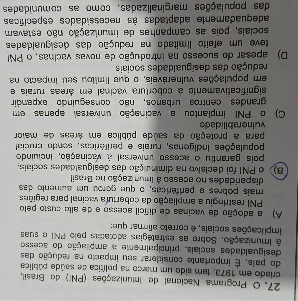 Programa Nacional de Imunizações (PNI) do Brasil,
criado em 1973, tem sido um marco na política de saúde pública
do país. É importante considerar seu impacto na redução das
desigualdades sociais, principalmente a ampliação do acesso
à imunização. Sobre as estratégias adotadas pelo PNI e suas
implicações sociais, é correto afirmar que:
A) a adoção de vacinas de difícil acesso e de alto custo pelo
PNI restringiu a ampliação da cobertura vacinal para regiões
mais pobres e periféricas, o que gerou um aumento das
disparidades no acesso à imunização no Brasil
B) o PNI foi decisivo na diminuição das desigualdades sociais,
pois garantiu o acesso universal à vacinação, incluindo
populações indígenas, rurais e periféricas, sendo crucial
para a proteção da saúde pública em áreas de maior
vulnerabilidade
C) o PNI implantou a vacinação universal apenas em
grandes centros urbanos, não conseguindo expandir
significativamente a cobertura vacinal em áreas rurais e
em populações vulneráveis, o que limitou seu impacto na
redução das desigualdades sociais
D) apesar do sucesso na introdução de novas vacinas, o PNI
teve um efeito limitado na redução das desigualdades
sociais, pois as campanhas de imunização não estavam
adequadamente adaptadas às necessidades específicas
das populações marginalizadas, como as comunidades