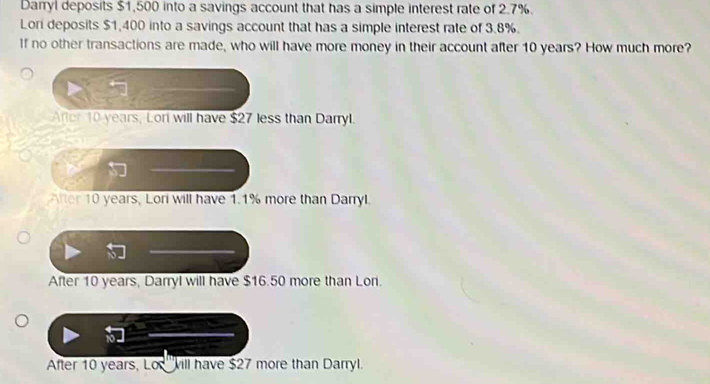 Darryl deposits $1,500 into a savings account that has a simple interest rate of 2.7%.
Lori deposits $1,400 into a savings account that has a simple interest rate of 3.8%.
If no other transactions are made, who will have more money in their account after 10 years? How much more?
After 10 years, Lori will have $27 less than Darryl.
After 10 years, Lori will have 1.1% more than Darryl.
After 10 years, Darryl will have $16.50 more than Lon.
After 10 years, Lo '''vill have $27 more than Darryl.