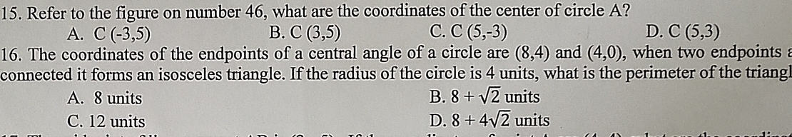 Refer to the figure on number 46, what are the coordinates of the center of circle A?
A. C(-3,5) B. C(3,5) C. C(5,-3) D. C(5,3)
16. The coordinates of the endpoints of a central angle of a circle are (8,4) and (4,0) , when two endpoints 
connected it forms an isosceles triangle. If the radius of the circle is 4 units, what is the perimeter of the triangl
A. 8 units B. 8+sqrt(2) units
C. 12 units D. 8+4sqrt(2) units