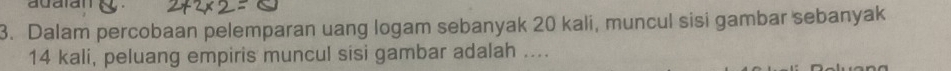 adaian 
3. Dalam percobaan pelemparan uang logam sebanyak 20 kali, muncul sisi gambar sebanyak
14 kali, peluang empiris muncul sisi gambar adalah ....