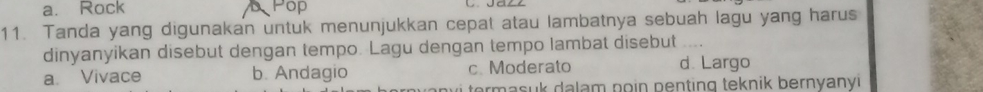 a. Rock Pop
11. Tanda yang digunakan untuk menunjukkan cepat atau lambatnya sebuah lagu yang harus
dinyanyikan disebut dengan tempo. Lagu dengan tempo lambat disebut ....
a. Vivace b. Andagio c. Moderato d. Largo
te s k dalam po in p enting teknik bernyanyi